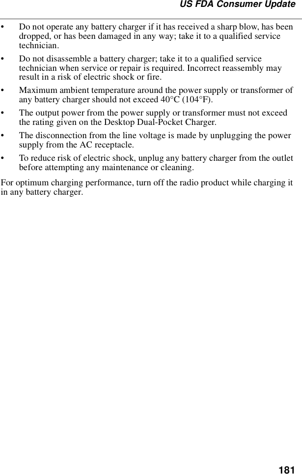 181US FDA Consumer Update•Do not operate any battery charger if it has received a sharp blow, has beendropped, or has been damaged in any way; take it to a qualified servicetechnician.•Do not disassemble a battery charger; take it to a qualified servicetechnician when service or repair is required. Incorrect reassembly mayresult in a risk of electric shock or fire.•Maximum ambient temperature around the power supply or transformer ofany battery charger should not exceed 40°C (104°F).•The output power from the power supply or transformer must not exceedthe rating given on the Desktop Dual-Pocket Charger.•The disconnection from the line voltage is made by unplugging the powersupply from the AC receptacle.•To reduce risk of electric shock, unplug any battery charger from the outletbefore attempting any maintenance or cleaning.For optimum charging performance, turn off the radio product while charging itin any battery charger.