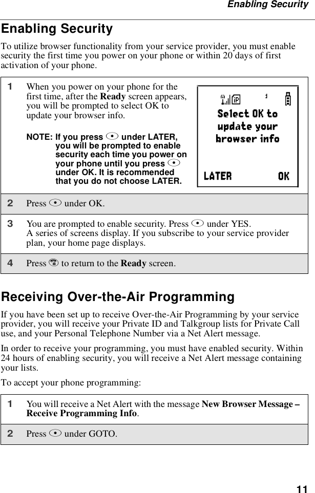 11Enabling SecurityEnabling SecurityTo utilize browser functionality from your service provider, you must enablesecurity the first time you power on your phone or within 20 days of firstactivation of your phone.Receiving Over-the-Air ProgrammingIf you have been set up to receive Over-the-Air Programming by your serviceprovider, you will receive your Private ID and Talkgroup lists for Private Calluse, and your Personal Telephone Number via a Net Alert message.In order to receive your programming, you must have enabled security. Within24 hours of enabling security, you will receive a Net Alert message containingyour lists.To accept your phone programming:1When you power on your phone for thefirst time, after the Ready screen appears,you will be prompted to select OK toupdate your browser info.NOTE: If you press Aunder LATER,youwillbepromptedtoenablesecurity each time you power onyour phone until you press Aunder OK. It is recommendedthat you do not choose LATER.2Press Aunder OK.3You are prompted to enable security. Press Aunder YES.A series of screens display. If you subscribe to your service providerplan, your home page displays.4Press eto return to the Ready screen.1You will receive a Net Alert with the message New Browser Message –Receive Programming Info.2Press Aunder GOTO.a