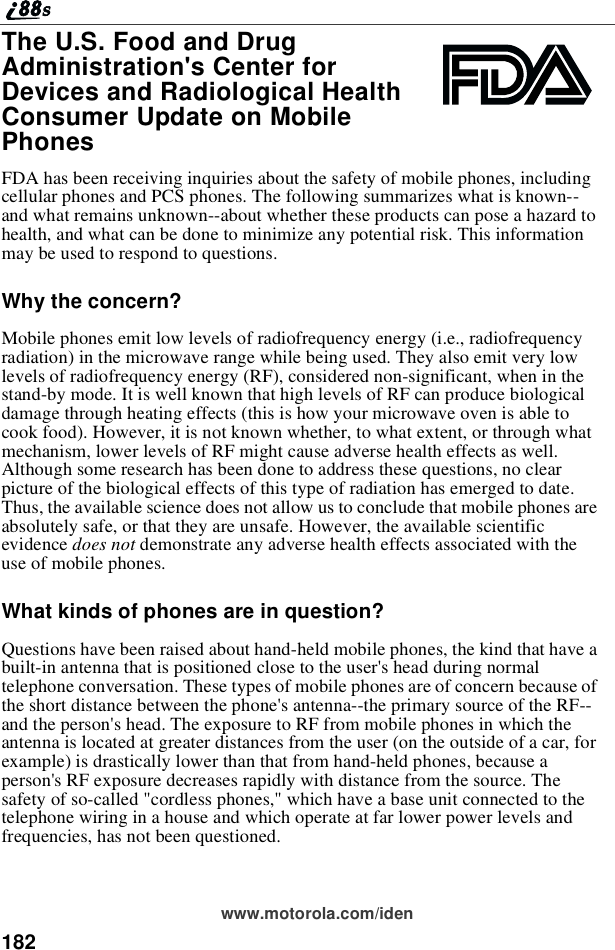 182www.motorola.com/idenThe U.S. Food and DrugAdministration&apos;s Center forDevices and Radiological HealthConsumer Update on MobilePhonesFDA has been receiving inquiries about the safety of mobile phones, includingcellular phones and PCS phones. The following summarizes what is known--and what remains unknown--about whether these products can pose a hazard tohealth, and what can be done to minimize any potential risk. This informationmay be used to respond to questions.Why the concern?Mobile phones emit low levels of radiofrequency energy (i.e., radiofrequencyradiation) in the microwave range while being used. They also emit very lowlevels of radiofrequency energy (RF), considered non-significant, when in thestand-by mode. It is well known that high levels of RF can produce biologicaldamage through heating effects (this is how your microwave oven is able tocook food). However, it is not known whether, to what extent, or through whatmechanism, lower levels of RF might cause adverse health effects as well.Although some research has been done to address these questions, no clearpicture of the biological effects of this type of radiation has emerged to date.Thus, the available science does not allow us to conclude that mobile phones areabsolutely safe, or that they are unsafe. However, the available scientificevidence does not demonstrate any adverse health effects associated with theuse of mobile phones.What kinds of phones are in question?Questions have been raised about hand-held mobile phones, the kind that have abuilt-in antenna that is positioned close to the user&apos;s head during normaltelephone conversation. These types of mobile phones are of concern because ofthe short distance between the phone&apos;s antenna--the primary source of the RF--and the person&apos;s head. The exposure to RF from mobile phones in which theantenna is located at greater distances from the user (on the outside of a car, forexample) is drastically lower than that from hand-held phones, because aperson&apos;s RF exposure decreases rapidly with distance from the source. Thesafety of so-called &quot;cordless phones,&quot; which have a base unit connected to thetelephone wiring in a house and which operate at far lower power levels andfrequencies, has not been questioned.