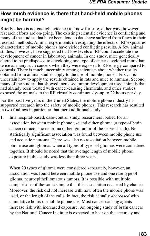 183US FDA Consumer UpdateHow much evidence is there that hand-held mobile phonesmight be harmful?Briefly, there is not enough evidence to know for sure, either way; however,research efforts are on-going. The existing scientific evidence is conflicting andmany of the studies that have been done to date have suffered from flaws in theirresearch methods. Animal experiments investigating the effects of RF exposurescharacteristic of mobile phones have yielded conflicting results. A few animalstudies, however, have suggested that low levels of RF could accelerate thedevelopment of cancer in laboratory animals. In one study, mice geneticallyaltered to be predisposed to developing one type of cancer developed more thantwiceasmanysuchcancerswhentheywereexposedtoRFenergycomparedtocontrols. There is much uncertainty among scientists about whether resultsobtained from animal studies apply to the use of mobile phones. First, it isuncertain how to apply the results obtained in rats and mice to humans. Second,many of the studies that showed increased tumor development used animals thathad already been treated with cancer-causing chemicals, and other studiesexposed the animals to the RF virtually continuously--up to 22 hours per day.For the past five years in the United States, the mobile phone industry hassupported research into the safety of mobile phones. This research has resultedin two findings in particular that merit additional study:1. In a hospital-based, case-control study, researchers looked for anassociation between mobile phone use and either glioma (a type of braincancer) or acoustic neuroma (a benign tumor of the nerve sheath). Nostatistically significant association was found between mobile phone useand acoustic neuroma. There was also no association between mobilephone use and gliomas when all types of types of gliomas were consideredtogether. It should be noted that the average length of mobile phoneexposure in this study was less than three years.When 20 types of glioma were considered separately, however, anassociation was found between mobile phone use and one rare type ofglioma, neuroepithelliomatous tumors. It is possible with multiplecomparisons of the same sample that this association occurred by chance.Moreover, the risk did not increase with how often the mobile phone wasused, or the length of the calls. In fact, the risk actually decreased withcumulative hours of mobile phone use. Most cancer causing agentsincrease risk with increased exposure. An ongoing study of brain cancersby the National Cancer Institute is expected to bear on the accuracy and