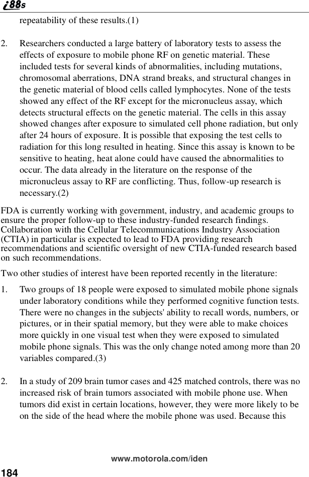 184www.motorola.com/idenrepeatability of these results.(1)2. Researchers conducted a large battery of laboratory tests to assess theeffects of exposure to mobile phone RF on genetic material. Theseincluded tests for several kinds of abnormalities, including mutations,chromosomal aberrations, DNA strand breaks, and structural changes inthe genetic material of blood cells called lymphocytes. None of the testsshowed any effect of the RF except for the micronucleus assay, whichdetects structural effects on the genetic material. The cells in this assayshowed changes after exposure to simulated cell phone radiation, but onlyafter 24 hours of exposure. It is possible that exposing the test cells toradiation for this long resulted in heating. Since this assay is known to besensitive to heating, heat alone could have caused the abnormalities tooccur. The data already in the literature on the response of themicronucleus assay to RF are conflicting. Thus, follow-up research isnecessary.(2)FDA is currently working with government, industry, and academic groups toensure the proper follow-up to these industry-funded research findings.Collaboration with the Cellular Telecommunications Industry Association(CTIA) in particular is expected to lead to FDA providing researchrecommendations and scientific oversight of new CTIA-funded research basedon such recommendations.Two other studies of interest have been reported recently in the literature:1. Two groups of 18 people were exposed to simulated mobile phone signalsunder laboratory conditions while they performed cognitive function tests.There were no changes in the subjects&apos; ability to recall words, numbers, orpictures, or in their spatial memory, but they were able to make choicesmore quickly in one visual test when they were exposed to simulatedmobile phone signals. This was the only change noted among more than 20variables compared.(3)2. In a study of 209 brain tumor cases and 425 matched controls, there was noincreased risk of brain tumors associated with mobile phone use. Whentumors did exist in certain locations, however, they were more likely to beon the side of the head where the mobile phone was used. Because this