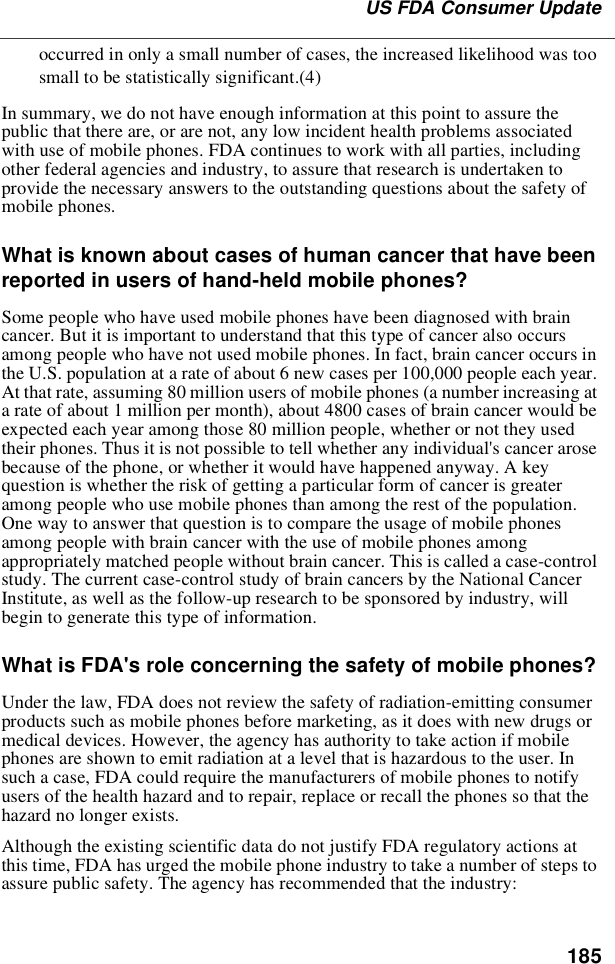 185US FDA Consumer Updateoccurred in only a small number of cases, the increased likelihood was toosmall to be statistically significant.(4)In summary, we do not have enough information at this point to assure thepublic that there are, or are not, any low incident health problems associatedwith use of mobile phones. FDA continues to work with all parties, includingother federal agencies and industry, to assure that research is undertaken toprovide the necessary answers to the outstanding questions about the safety ofmobile phones.What is known about cases of human cancer that have beenreported in users of hand-held mobile phones?Some people who have used mobile phones have been diagnosed with braincancer. But it is important to understand that this type of cancer also occursamong people who have not used mobile phones. In fact, brain cancer occurs inthe U.S. population at a rate of about 6 new cases per 100,000 people each year.At that rate, assuming 80 million users of mobile phones (a number increasing ata rate of about 1 million per month), about 4800 cases of brain cancer would beexpected each year among those 80 million people, whether or not they usedtheir phones. Thus it is not possible to tell whether any individual&apos;s cancer arosebecause of the phone, or whether it would have happened anyway. A keyquestion is whether the risk of getting a particular form of cancer is greateramong people who use mobile phones than among the rest of the population.One way to answer that question is to compare the usage of mobile phonesamong people with brain cancer with the use of mobile phones amongappropriately matched people without brain cancer. This is called a case-controlstudy. The current case-control study of brain cancers by the National CancerInstitute, as well as the follow-up research to be sponsored by industry, willbegin to generate this type of information.What is FDA&apos;s role concerning the safety of mobile phones?Under the law, FDA does not review the safety of radiation-emitting consumerproducts such as mobile phones before marketing, as it does with new drugs ormedical devices. However, the agency has authority to take action if mobilephones are shown to emit radiation at a level that is hazardous to the user. Insuch a case, FDA could require the manufacturers of mobile phones to notifyusers of the health hazard and to repair, replace or recall the phones so that thehazard no longer exists.Although the existing scientific data do not justify FDA regulatory actions atthis time, FDA has urged the mobile phone industry to take a number of steps toassure public safety. The agency has recommended that the industry: