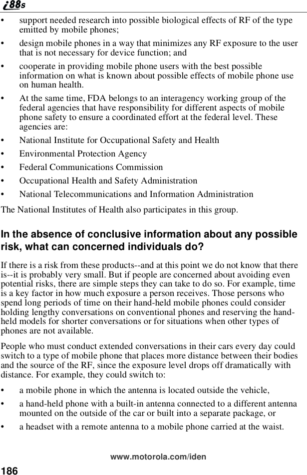 186www.motorola.com/iden•support needed research into possible biological effects of RF of the typeemitted by mobile phones;•design mobile phones in a way that minimizes any RF exposure to the userthat is not necessary for device function; and•cooperate in providing mobile phone users with the best possibleinformation on what is known about possible effects of mobile phone useon human health.•At the same time, FDA belongs to an interagency working group of thefederal agencies that have responsibility for different aspects of mobilephone safety to ensure a coordinated effort at the federal level. Theseagencies are:•National Institute for Occupational Safety and Health•Environmental Protection Agency•Federal Communications Commission•Occupational Health and Safety Administration•National Telecommunications and Information AdministrationThe National Institutes of Health also participates in this group.In the absence of conclusive information about any possiblerisk, what can concerned individuals do?If there is a risk from these products--and at this point we do not know that thereis--it is probably very small. But if people are concerned about avoiding evenpotential risks, there are simple steps they can take to do so. For example, timeis a key factor in how much exposure a person receives. Those persons whospend long periods of time on their hand-held mobile phones could considerholding lengthy conversations on conventional phones and reserving the hand-held models for shorter conversations or for situations when other types ofphones are not available.People who must conduct extended conversations in their cars every day couldswitch to a type of mobile phone that places more distance between their bodiesand the source of the RF, since the exposure level drops off dramatically withdistance. For example, they could switch to:•a mobile phone in which the antenna is located outside the vehicle,•a hand-held phone with a built-in antenna connected to a different antennamounted on the outside of the car or built into a separate package, or•a headset with a remote antenna to a mobile phone carried at the waist.