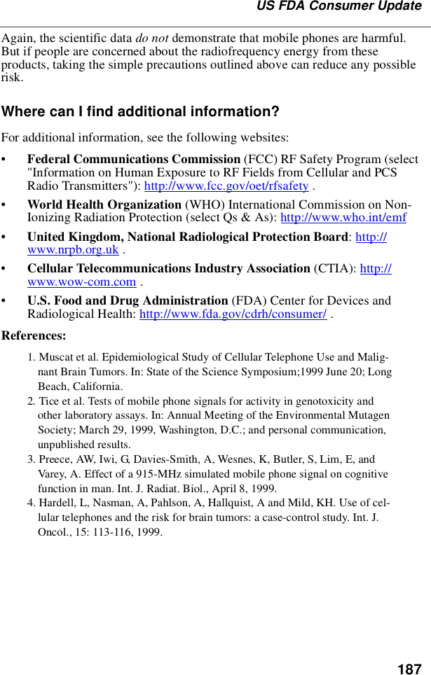 187US FDA Consumer UpdateAgain, the scientific data do not demonstrate that mobile phones are harmful.But if people are concerned about the radiofrequency energy from theseproducts, taking the simple precautions outlined above can reduce any possiblerisk.Where can I find additional information?For additional information, see the following websites:•Federal Communications Commission (FCC) RF Safety Program (select&quot;Information on Human Exposure to RF Fields from Cellular and PCSRadio Transmitters&quot;): http://www.fcc.gov/oet/rfsafety .•World Health Organization (WHO) International Commission on Non-Ionizing Radiation Protection (select Qs &amp; As): http://www.who.int/emf•United Kingdom, National Radiological Protection Board:http://www.nrpb.org.uk .•Cellular Telecommunications Industry Association (CTIA): http://www.wow-com.com .•U.S. Food and Drug Administration (FDA) Center for Devices andRadiological Health: http://www.fda.gov/cdrh/consumer/ .References:1. Muscat et al. Epidemiological Study of Cellular Telephone Use and Malig-nant Brain Tumors. In: State of the Science Symposium;1999 June 20; LongBeach, California.2. Tice et al. Tests of mobile phone signals for activity in genotoxicity andother laboratory assays. In: Annual Meeting of the Environmental MutagenSociety; March 29, 1999, Washington, D.C.; and personal communication,unpublished results.3. Preece, AW, Iwi, G, Davies-Smith, A, Wesnes, K, Butler, S, Lim, E, andVarey, A. Effect of a 915-MHz simulated mobile phone signal on cognitivefunction in man. Int. J. Radiat. Biol., April 8, 1999.4. Hardell, L, Nasman, A, Pahlson, A, Hallquist, A and Mild, KH. Use of cel-lular telephones and the risk for brain tumors: a case-control study. Int. J.Oncol., 15: 113-116, 1999.