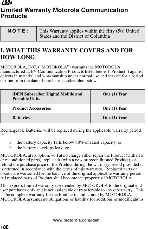 188www.motorola.com/idenLimited Warranty Motorola CommunicationProductsI. WHAT THIS WARRANTY COVERS AND FORHOW LONG:MOTOROLA, INC. (“MOTOROLA”) warrants the MOTOROLAmanufactured iDEN Communication Products listed below (“Product”)againstdefects in material and workmanship under normal use and service for a periodof time from the date of purchase as scheduled below:Rechargeable Batteries will be replaced during the applicable warranty periodif:a. the battery capacity falls below 80% of rated capacity, orb. the battery develops leakage.MOTOROLA, at its option, will at no charge either repair the Product (with newor reconditioned parts), replace it (with a new or reconditioned Product), orrefund the purchase price of the Product during the warranty period provided itis returned in accordance with the terms of this warranty. Replaced parts orboards are warranted for the balance of the original applicable warranty period.All replaced parts of Product shall become the property of MOTOROLA.This express limited warranty is extended by MOTOROLA to the original enduser purchaser only and is not assignable or transferable to any other party. Thisis the complete warranty for the Product manufactured by MOTOROLA.MOTOROLA assumes no obligations or liability for additions or modificationsNOTE: This Warranty applies within the fifty (50) UnitedStates and the District of ColumbiaiDEN Subscriber Digital Mobile andPortable Units One (1) YearProduct Accessories One (1) YearBatteries One (1) Year