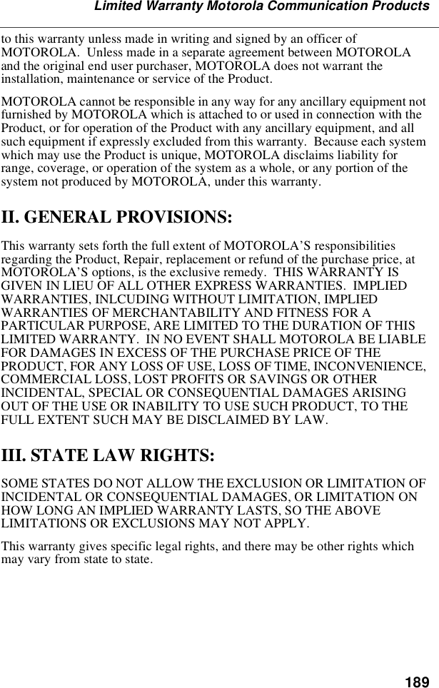 189Limited Warranty Motorola Communication ProductstothiswarrantyunlessmadeinwritingandsignedbyanofficerofMOTOROLA. Unless made in a separate agreement between MOTOROLAand the original end user purchaser, MOTOROLA does not warrant theinstallation, maintenance or service of the Product.MOTOROLA cannot be responsible in any way for any ancillary equipment notfurnished by MOTOROLA which is attached to or used in connection with theProduct, or for operation of the Product with any ancillary equipment, and allsuch equipment if expressly excluded from this warranty. Because each systemwhich may use the Product is unique, MOTOROLA disclaims liability forrange, coverage, or operation of the system as a whole, or any portion of thesystem not produced by MOTOROLA, under this warranty.II. GENERAL PROVISIONS:This warranty sets forth the full extent of MOTOROLA’S responsibilitiesregarding the Product, Repair, replacement or refund of the purchase price, atMOTOROLA’S options, is the exclusive remedy. THIS WARRANTY ISGIVEN IN LIEU OF ALL OTHER EXPRESS WARRANTIES. IMPLIEDWARRANTIES, INLCUDING WITHOUT LIMITATION, IMPLIEDWARRANTIES OF MERCHANTABILITY AND FITNESS FOR APARTICULAR PURPOSE, ARE LIMITED TO THE DURATION OF THISLIMITED WARRANTY. IN NO EVENT SHALL MOTOROLA BE LIABLEFOR DAMAGES IN EXCESS OF THE PURCHASE PRICE OF THEPRODUCT, FOR ANY LOSS OF USE, LOSS OF TIME, INCONVENIENCE,COMMERCIAL LOSS, LOST PROFITS OR SAVINGS OR OTHERINCIDENTAL, SPECIAL OR CONSEQUENTIAL DAMAGES ARISINGOUT OF THE USE OR INABILITY TO USE SUCH PRODUCT, TO THEFULL EXTENT SUCH MAY BE DISCLAIMED BY LAW.III. STATE LAW RIGHTS:SOME STATES DO NOT ALLOW THE EXCLUSION OR LIMITATION OFINCIDENTAL OR CONSEQUENTIAL DAMAGES, OR LIMITATION ONHOW LONG AN IMPLIED WARRANTY LASTS, SO THE ABOVELIMITATIONS OR EXCLUSIONS MAY NOT APPLY.This warranty gives specific legal rights, and there may be other rights whichmay vary from state to state.