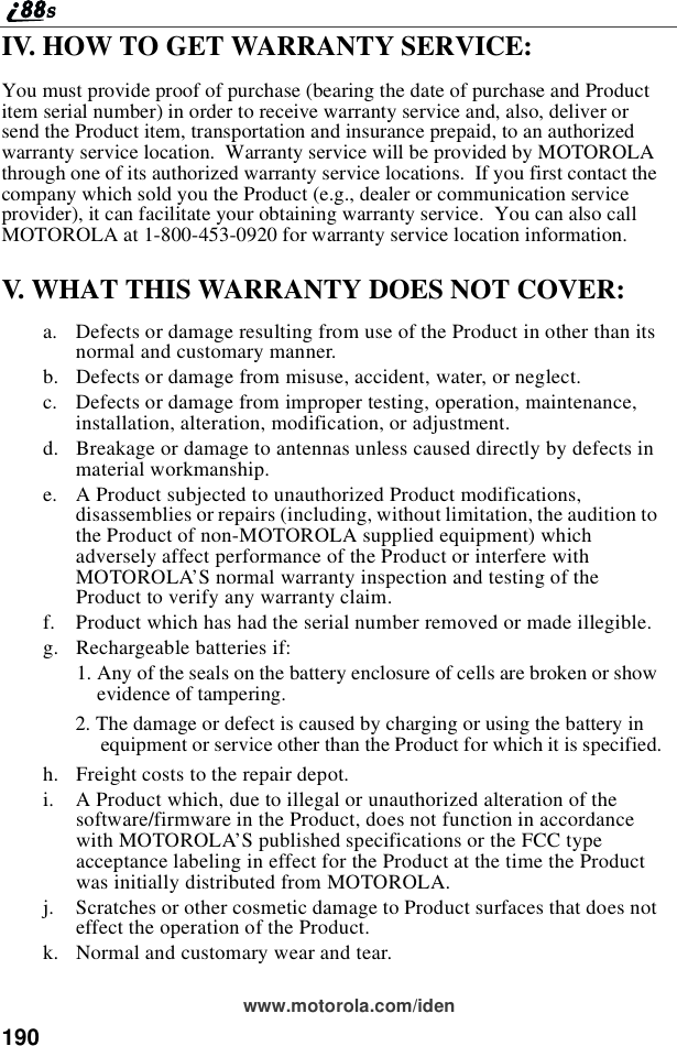 190www.motorola.com/idenIV. HOW TO GET WARRANTY SERVICE:You must provide proof of purchase (bearing the date of purchase and Productitem serial number) in order to receive warranty service and, also, deliver orsend the Product item, transportation and insurance prepaid, to an authorizedwarranty service location. Warranty service will be provided by MOTOROLAthrough one of its authorized warranty service locations. If you first contact thecompany which sold you the Product (e.g., dealer or communication serviceprovider), it can facilitate your obtaining warranty service. You can also callMOTOROLA at 1-800-453-0920 for warranty service location information.V. WHAT THIS WARRANTY DOES NOT COVER:a. Defects or damage resulting from use of the Product in other than itsnormal and customary manner.b. Defects or damage from misuse, accident, water, or neglect.c. Defects or damage from improper testing, operation, maintenance,installation, alteration, modification, or adjustment.d. Breakage or damage to antennas unless caused directly by defects inmaterial workmanship.e. A Product subjected to unauthorized Product modifications,disassemblies or repairs (including, without limitation, the audition tothe Product of non-MOTOROLA supplied equipment) whichadversely affect performance of the Product or interfere withMOTOROLA’S normal warranty inspection and testing of theProduct to verify any warranty claim.f. Product which has had the serial number removed or made illegible.g. Rechargeable batteries if:1. Any of the seals on the battery enclosure of cells are broken or showevidence of tampering.2. The damage or defect is caused by charging or using the battery inequipment or service other than the Product for which it is specified.h. Freight costs to the repair depot.i. A Product which, due to illegal or unauthorized alteration of thesoftware/firmware in the Product, does not function in accordancewith MOTOROLA’S published specifications or the FCC typeacceptance labeling in effect for the Product at the time the Productwas initially distributed from MOTOROLA.j. Scratches or other cosmetic damage to Product surfaces that does noteffect the operation of the Product.k. Normal and customary wear and tear.