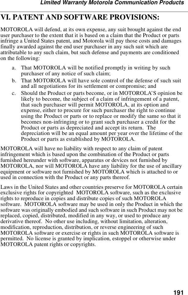 191Limited Warranty Motorola Communication ProductsVI. PATENT AND SOFTWARE PROVISIONS:MOTOROLA will defend, at its own expense, any suit brought against the enduser purchaser to the extent that it is based on a claim that the Product or partsinfringe a United States patent, and Motorola will pay those costs and damagesfinally awarded against the end user purchaser in any such suit which areattributable to any such claim, but such defense and payments are conditionedon the following:a. That MOTOROLA will be notified promptly in writing by suchpurchaser of any notice of such claim;b. That MOTOROLA will have sole control of the defense of such suitand all negotiations for its settlement or compromise; andc. Should the Product or parts become, or in MOTOROLA’S opinion belikely to become, the subject of a claim of infringement of a patent,that such purchaser will permit MOTOROLA, at its option andexpense, either to procure for such purchaser the right to continueusing the Product or parts or to replace or modify the same so that itbecomes non-infringing or to grant such purchaser a credit for theProduct or parts as depreciated and accept its return. Thedepreciation will be an equal amount per year over the lifetime of theProduct or parts as established by MOTOROLA.MOTOROLA will have no liability with respect to any claim of patentinfringement which is based upon the combination of the Product or partsfurnished hereunder with software, apparatus or devices not furnished byMOTOROLA, nor will MOTOROLA have any liability for the use of ancillaryequipment or software not furnished by MOTOROLA which is attached to orused in connection with the Product or any parts thereof.Laws in the United States and other countries preserve for MOTOROLA certainexclusive rights for copyrighted MOTOROLA software, such as the exclusiverights to reproduce in copies and distribute copies of such MOTOROLAsoftware. MOTOROLA software may be used in only the Product in which thesoftware was originally embodied and such software in such Product may not bereplaced, copied, distributed, modified in any way, or used to produce anyderivative thereof. No other use including, without limitation, alteration,modification, reproduction, distribution, or reverse engineering of suchMOTOROLA software or exercise or rights in such MOTOROLA software ispermitted. No license is granted by implication, estoppel or otherwise underMOTOROLA patent rights or copyrights.