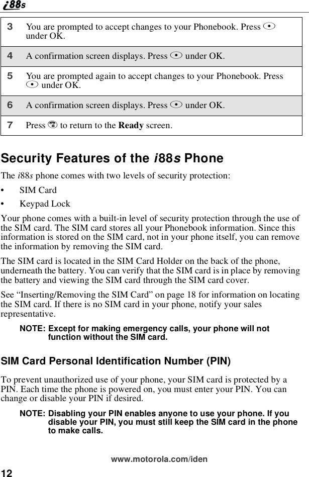 12www.motorola.com/idenSecurity Features of the i88sPhoneThe i88sphone comes with two levels of security protection:•SIM Card•Keypad LockYour phone comes with a built-in level of security protection through the use ofthe SIM card. The SIM card stores all your Phonebook information. Since thisinformation is stored on the SIM card, not in your phone itself, you can removethe information by removing the SIM card.The SIM card is located in the SIM Card Holder on the back of the phone,underneath the battery. You can verify that the SIM card is in place by removingthe battery and viewing the SIM card through the SIM card cover.See “Inserting/Removing the SIM Card”on page 18 for information on locatingthe SIM card. If there is no SIM card in your phone, notify your salesrepresentative.NOTE: Except for making emergency calls, your phone will notfunction without the SIM card.SIM Card Personal Identification Number (PIN)To prevent unauthorized use of your phone, your SIM card is protected by aPIN. Each time the phone is powered on, you must enter your PIN. You canchange or disable your PIN if desired.NOTE: Disabling your PIN enables anyone to use your phone. If youdisable your PIN, you must still keep the SIM card in the phoneto make calls.3You are prompted to accept changes to your Phonebook. Press Aunder OK.4A confirmation screen displays. Press Aunder OK.5You are prompted again to accept changes to your Phonebook. PressAunder OK.6A confirmation screen displays. Press Aunder OK.7Press eto return to the Ready screen.