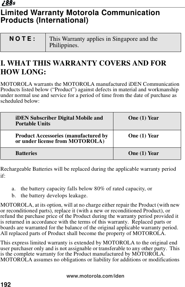 192www.motorola.com/idenLimited Warranty Motorola CommunicationProducts (International)I. WHAT THIS WARRANTY COVERS AND FORHOW LONG:MOTOROLA warrants the MOTOROLA manufactured iDEN CommunicationProducts listed below (“Product”) against defects in material and workmanshipunder normal use and service for a period of time from the date of purchase asscheduled below:Rechargeable Batteries will be replaced during the applicable warranty periodif:a. the battery capacity falls below 80% of rated capacity, orb. the battery develops leakage.MOTOROLA, at its option, will at no charge either repair the Product (with newor reconditioned parts), replace it (with a new or reconditioned Product), orrefund the purchase price of the Product during the warranty period provided itis returned in accordance with the terms of this warranty. Replaced parts orboards are warranted for the balance of the original applicable warranty period.All replaced parts of Product shall become the property of MOTOROLA.This express limited warranty is extended by MOTOROLA to the original enduser purchaser only and is not assignable or transferable to any other party. Thisis the complete warranty for the Product manufactured by MOTOROLA.MOTOROLA assumes no obligations or liability for additions or modificationsNOTE: This Warranty applies in Singapore and thePhilippines.iDEN Subscriber Digital Mobile andPortable Units One (1) YearProduct Accessories (manufactured byor under license from MOTOROLA) One (1) YearBatteries One (1) Year