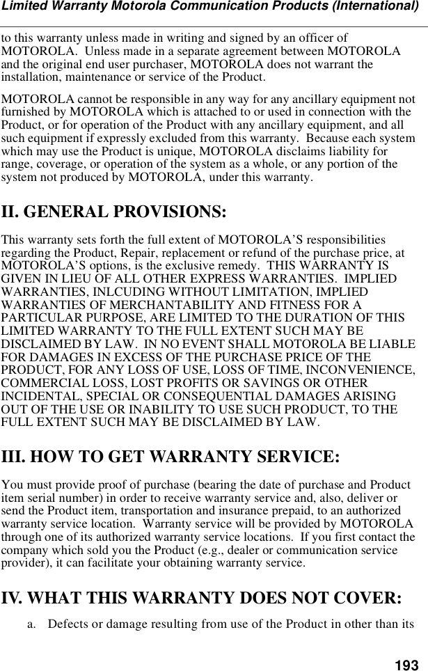 193Limited Warranty Motorola Communication Products (International)tothiswarrantyunlessmadeinwritingandsignedbyanofficerofMOTOROLA. Unless made in a separate agreement between MOTOROLAand the original end user purchaser, MOTOROLA does not warrant theinstallation, maintenance or service of the Product.MOTOROLA cannot be responsible in any way for any ancillary equipment notfurnished by MOTOROLA which is attached to or used in connection with theProduct, or for operation of the Product with any ancillary equipment, and allsuch equipment if expressly excluded from this warranty. Because each systemwhich may use the Product is unique, MOTOROLA disclaims liability forrange, coverage, or operation of the system as a whole, or any portion of thesystem not produced by MOTOROLA, under this warranty.II. GENERAL PROVISIONS:This warranty sets forth the full extent of MOTOROLA’S responsibilitiesregarding the Product, Repair, replacement or refund of the purchase price, atMOTOROLA’S options, is the exclusive remedy. THIS WARRANTY ISGIVEN IN LIEU OF ALL OTHER EXPRESS WARRANTIES. IMPLIEDWARRANTIES, INLCUDING WITHOUT LIMITATION, IMPLIEDWARRANTIES OF MERCHANTABILITY AND FITNESS FOR APARTICULAR PURPOSE, ARE LIMITED TO THE DURATION OF THISLIMITED WARRANTY TO THE FULL EXTENT SUCH MAY BEDISCLAIMED BY LAW. IN NO EVENT SHALL MOTOROLA BE LIABLEFOR DAMAGES IN EXCESS OF THE PURCHASE PRICE OF THEPRODUCT, FOR ANY LOSS OF USE, LOSS OF TIME, INCONVENIENCE,COMMERCIAL LOSS, LOST PROFITS OR SAVINGS OR OTHERINCIDENTAL, SPECIAL OR CONSEQUENTIAL DAMAGES ARISINGOUT OF THE USE OR INABILITY TO USE SUCH PRODUCT, TO THEFULL EXTENT SUCH MAY BE DISCLAIMED BY LAW.III. HOW TO GET WARRANTY SERVICE:You must provide proof of purchase (bearing the date of purchase and Productitem serial number) in order to receive warranty service and, also, deliver orsend the Product item, transportation and insurance prepaid, to an authorizedwarranty service location. Warranty service will be provided by MOTOROLAthrough one of its authorized warranty service locations. If you first contact thecompany which sold you the Product (e.g., dealer or communication serviceprovider), it can facilitate your obtaining warranty service.IV. WHAT THIS WARRANTY DOES NOT COVER:a. Defects or damage resulting from use of the Product in other than its