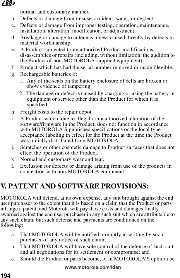 194www.motorola.com/idennormal and customary manner.b. Defects or damage from misuse, accident, water, or neglect.c. Defects or damage from improper testing, operation, maintenance,installation, alteration, modification, or adjustment.d. Breakage or damage to antennas unless caused directly by defects inmaterial workmanship.e. A Product subjected to unauthorized Product modifications,disassemblies or repairs (including, without limitation, the audition tothe Product of non-MOTOROLA supplied equipment).f. Product which has had the serial number removed or made illegible.g. Rechargeable batteries if:1. Any of the seals on the battery enclosure of cells are broken orshow evidence of tampering.2. The damage or defect is caused by charging or using the battery inequipment or service other than the Product for which it isspecified.h. Freight costs to the repair depot.i. A Product which, due to illegal or unauthorized alteration of thesoftware/firmware in the Product, does not function in accordancewith MOTOROLA’S published specifications or the local typeacceptance labeling in effect for the Product at the time the Productwas initially distributed from MOTOROLA.j. Scratches or other cosmetic damage to Product surfaces that does noteffect the operation of the Product.k. Normal and customary wear and tear.l. Exclusion for defects or damage arising from use of the products inconnection with non-MOTOROLA equipment.V. PATENT AND SOFTWARE PROVISIONS:MOTOROLA will defend, at its own expense, any suit brought against the enduser purchaser to the extent that it is based on a claim that the Product or partsinfringe a patent, and Motorola will pay those costs and damages finallyawarded against the end user purchaser in any such suit which are attributable toany such claim, but such defense and payments are conditioned on thefollowing:a. That MOTOROLA will be notified promptly in writing by suchpurchaser of any notice of such claim;b. That MOTOROLA will have sole control of the defense of such suitand all negotiations for its settlement or compromise; andc. Should the Product or parts become, or in MOTOROLA’S opinion be