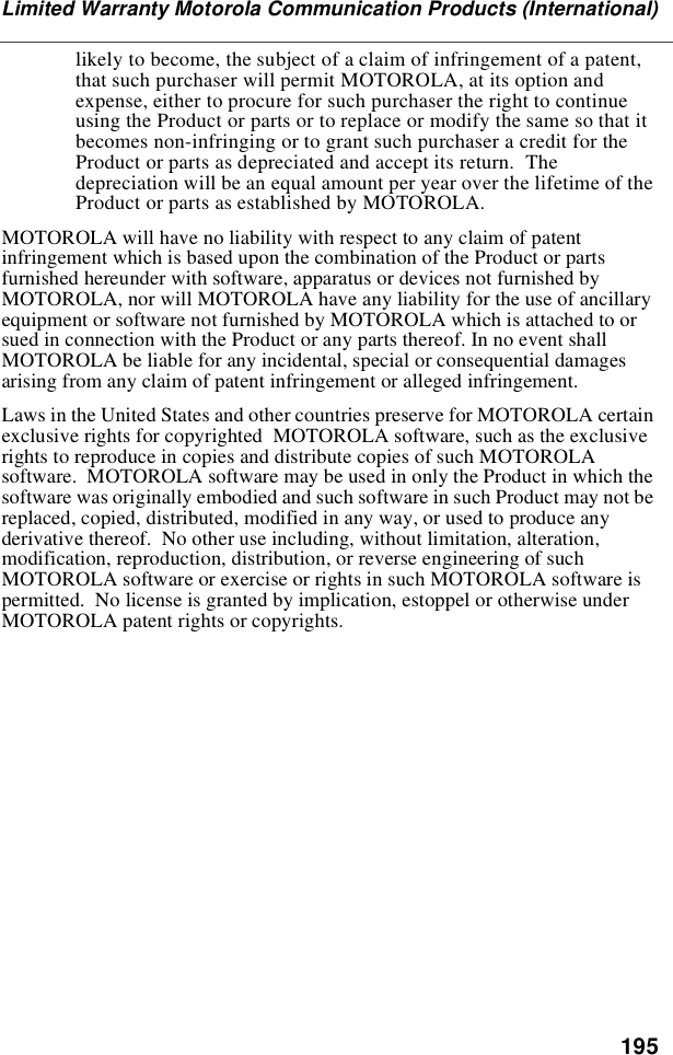 195Limited Warranty Motorola Communication Products (International)likely to become, the subject of a claim of infringement of a patent,that such purchaser will permit MOTOROLA, at its option andexpense, either to procure for such purchaser the right to continueusing the Product or parts or to replace or modify the same so that itbecomes non-infringing or to grant such purchaser a credit for theProduct or parts as depreciated and accept its return. Thedepreciation will be an equal amount per year over the lifetime of theProduct or parts as established by MOTOROLA.MOTOROLA will have no liability with respect to any claim of patentinfringement which is based upon the combination of the Product or partsfurnished hereunder with software, apparatus or devices not furnished byMOTOROLA, nor will MOTOROLA have any liability for the use of ancillaryequipment or software not furnished by MOTOROLA which is attached to orsued in connection with the Product or any parts thereof. In no event shallMOTOROLA be liable for any incidental, special or consequential damagesarising from any claim of patent infringement or alleged infringement.Laws in the United States and other countries preserve for MOTOROLA certainexclusive rights for copyrighted MOTOROLA software, such as the exclusiverights to reproduce in copies and distribute copies of such MOTOROLAsoftware. MOTOROLA software may be used in only the Product in which thesoftware was originally embodied and such software in such Product may not bereplaced, copied, distributed, modified in any way, or used to produce anyderivative thereof. No other use including, without limitation, alteration,modification, reproduction, distribution, or reverse engineering of suchMOTOROLA software or exercise or rights in such MOTOROLA software ispermitted. No license is granted by implication, estoppel or otherwise underMOTOROLA patent rights or copyrights.