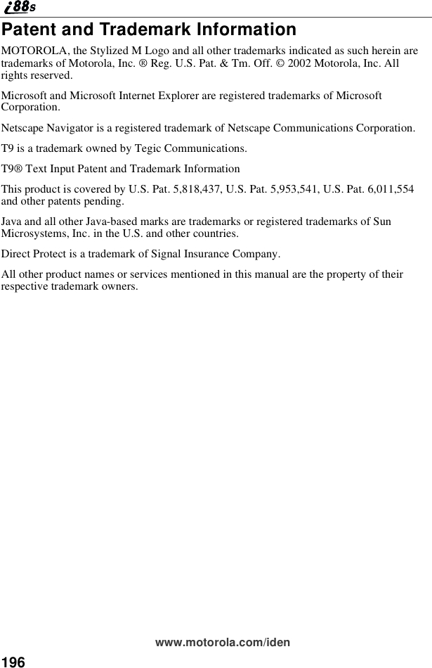 196www.motorola.com/idenPatent and Trademark InformationMOTOROLA, the Stylized M Logo and all other trademarks indicated as such herein aretrademarks of Motorola, Inc. ®Reg. U.S. Pat. &amp; Tm. Off. © 2002 Motorola, Inc. Allrights reserved.Microsoft and Microsoft Internet Explorer are registered trademarks of MicrosoftCorporation.Netscape Navigator is a registered trademark of Netscape Communications Corporation.T9 is a trademark owned by Tegic Communications.T9®Text Input Patent and Trademark InformationThis product is covered by U.S. Pat. 5,818,437, U.S. Pat. 5,953,541, U.S. Pat. 6,011,554and other patents pending.Java and all other Java-based marks are trademarks or registered trademarks of SunMicrosystems, Inc. in the U.S. and other countries.Direct Protect is a trademark of Signal Insurance Company.All other product names or services mentioned in this manual are the property of theirrespective trademark owners.