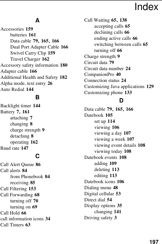 197IndexAAccessories 159batteries 161Data cable 79,165,166Dual Port Adapter Cable 166Swivel Carry Clip 159Travel Charger 162Accessory safety information 180Adapter cable 166Additional Health and Safety 182Alpha mode, text entry 26Auto Redial 144BBacklight timer 144Battery 7,161attaching 7changing 8charge strength 9detaching 8operating 162Baud rate 147CCall Alert Queue 86Call alerts 84from Phonebook 84receiving 85Call Filtering 153Call Forwarding 68turning off 70turning on 69Call Hold 66call information icons 34Call Timers 63Call Waiting 65,138accepting calls 65declining calls 66ending active calls 66switching between calls 65turning off 66Charge strength 9Circuit data 79Circuit data number 24CompanionPro 40Connection status 24Customizing Java applications 129Customizing phone 133DData cable 79,165,166Datebook 105set up 114viewing 106viewing a day 107viewing a week 107viewing event details 108viewing today 108Datebook events 108adding 109deleting 113editing 113Datebook icons 106Dialing menu 48Digital cellular 53Direct dial 54Display options 35changing 141Driving safety 3