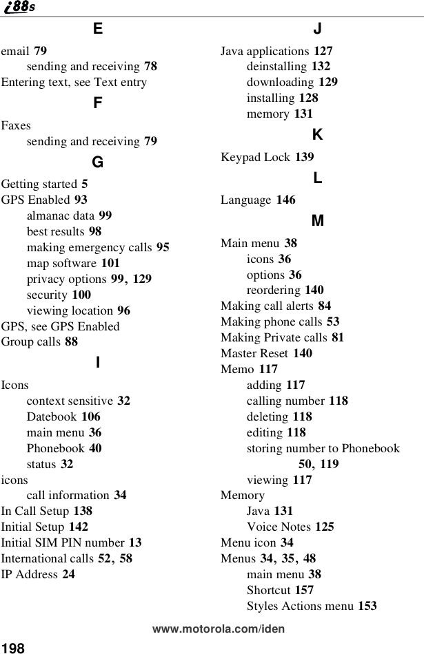 198www.motorola.com/idenEemail 79sending and receiving 78Entering text, see Text entryFFaxessending and receiving 79GGetting started 5GPS Enabled 93almanac data 99best results 98making emergency calls 95map software 101privacy options 99,129security 100viewing location 96GPS, see GPS EnabledGroup calls 88IIconscontext sensitive 32Datebook 106main menu 36Phonebook 40status 32iconscall information 34In Call Setup 138Initial Setup 142Initial SIM PIN number 13International calls 52,58IP Address 24JJava applications 127deinstalling 132downloading 129installing 128memory 131KKeypad Lock 139LLanguage 146MMain menu 38icons 36options 36reordering 140Making call alerts 84Making phone calls 53Making Private calls 81Master Reset 140Memo 117adding 117calling number 118deleting 118editing 118storing number to Phonebook50,119viewing 117MemoryJava 131Voice Notes 125Menu icon 34Menus 34,35,48main menu 38Shortcut 157Styles Actions menu 153