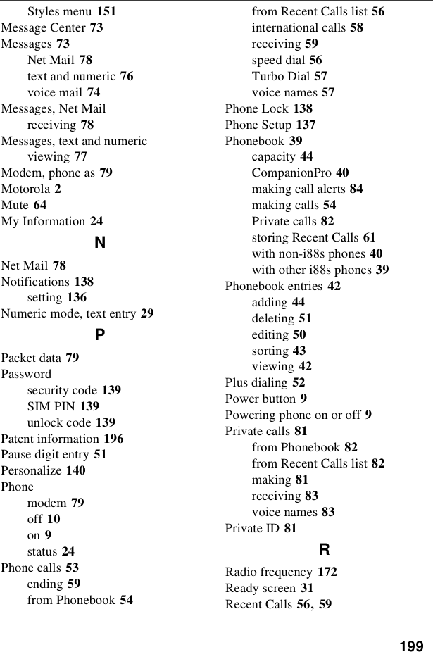 199Styles menu 151Message Center 73Messages 73Net Mail 78text and numeric 76voice mail 74Messages, Net Mailreceiving 78Messages, text and numericviewing 77Modem, phone as 79Motorola 2Mute 64My Information 24NNet Mail 78Notifications 138setting 136Numeric mode, text entry 29PPacket data 79Passwordsecurity code 139SIM PIN 139unlock code 139Patent information 196Pause digit entry 51Personalize 140Phonemodem 79off 10on 9status 24Phone calls 53ending 59from Phonebook 54from Recent Calls list 56international calls 58receiving 59speed dial 56Turbo Dial 57voice names 57Phone Lock 138Phone Setup 137Phonebook 39capacity 44CompanionPro 40making call alerts 84making calls 54Private calls 82storing Recent Calls 61with non-i88s phones 40with other i88s phones 39Phonebook entries 42adding 44deleting 51editing 50sorting 43viewing 42Plus dialing 52Power button 9Powering phone on or off 9Private calls 81from Phonebook 82from Recent Calls list 82making 81receiving 83voice names 83Private ID 81RRadio frequency 172Ready screen 31Recent Calls 56,59