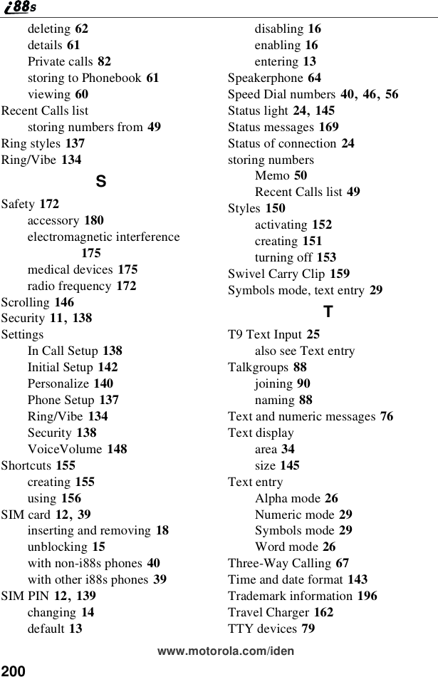 200www.motorola.com/idendeleting 62details 61Private calls 82storing to Phonebook 61viewing 60Recent Calls liststoring numbers from 49Ring styles 137Ring/Vibe 134SSafety 172accessory 180electromagnetic interference175medical devices 175radio frequency 172Scrolling 146Security 11,138SettingsIn Call Setup 138Initial Setup 142Personalize 140Phone Setup 137Ring/Vibe 134Security 138VoiceVolume 148Shortcuts 155creating 155using 156SIM card 12,39inserting and removing 18unblocking 15with non-i88s phones 40with other i88s phones 39SIM PIN 12,139changing 14default 13disabling 16enabling 16entering 13Speakerphone 64Speed Dial numbers 40,46,56Status light 24,145Status messages 169Status of connection 24storing numbersMemo 50Recent Calls list 49Styles 150activating 152creating 151turning off 153Swivel Carry Clip 159Symbols mode, text entry 29TT9 Text Input 25also see Text entryTalkgroups 88joining 90naming 88Text and numeric messages 76Text displayarea 34size 145Text entryAlpha mode 26Numeric mode 29Symbols mode 29Word mode 26Three-Way Calling 67Time and date format 143Trademark information 196Travel Charger 162TTY devices 79