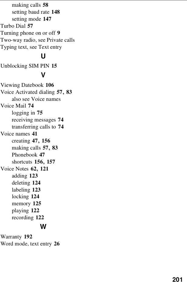 201making calls 58setting baud rate 148setting mode 147Turbo Dial 57Turning phone on or off 9Two-way radio, see Private callsTyping text, see Text entryUUnblocking SIM PIN 15VViewing Datebook 106Voice Activated dialing 57,83also see Voice namesVoice Mail 74logging in 75receiving messages 74transferring calls to 74Voice names 41creating 47,156making calls 57,83Phonebook 47shortcuts 156,157Voice Notes 62,121adding 123deleting 124labeling 123locking 124memory 125playing 122recording 122WWarranty 192Word mode, text entry 26