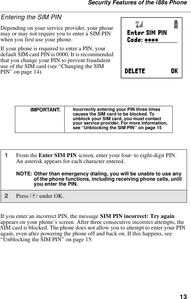 13Security Features of the i88s PhoneEntering the SIM PINDepending on your service provider, your phonemay or may not require you to enter a SIM PINwhen you first use your phone.If your phone is required to enter a PIN, yourdefault SIM card PIN is 0000. It is recommendedthat you change your PIN to prevent fraudulentuse of the SIM card (see “Changing the SIMPIN”on page 14).If you enter an incorrect PIN, the message SIM PIN incorrect: Try againappears on your phone’s screen. After three consecutive incorrect attempts, theSIM card is blocked. The phone does not allow you to attempt to enter your PINagain, even after powering the phone off and back on. If this happens, see“Unblocking the SIM PIN”on page 15.IMPORTANT: Incorrectly entering your PIN three timescauses the SIM card to be blocked. Tounblock your SIM card, you must contactyour service provider. For more information,see “Unblocking the SIM PIN”on page 151From the Enter SIM PIN screen, enter your four- to eight-digit PIN.An asterisk appears for each character entered.NOTE: Other than emergency dialing, you will be unable to use anyof the phone functions, including receiving phone calls, untilyou enter the PIN.2Press Bunder OK.P