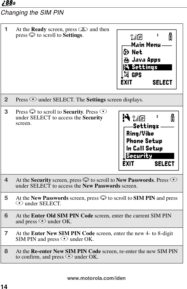 14www.motorola.com/idenChanging the SIM PIN1At the Ready screen, press mand thenpress Rto scroll to Settings.2Press Bunder SELECT. The Settings screen displays.3Press Rto scroll to Security.PressBunder SELECT to access the Securityscreen.4At the Security screen, press Rto scroll to New Passwords.PressBunder SELECT to access the New Passwords screen.5At the New Passwords screen, press Rto scroll to SIM PIN and pressBunder SELECT.6At the Enter Old SIM PIN Code screen, enter the current SIM PINand press Bunder OK.7At the Enter New SIM PIN Code screen, enter the new 4- to 8-digitSIM PIN and press Bunder OK.8At the Re-enter New SIM PIN Code screen, re-enter the new SIM PINto confirm, and press Bunder OK.BC
