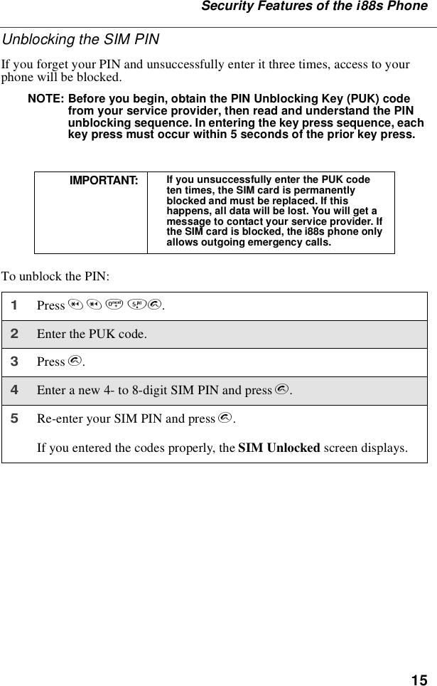 15Security Features of the i88s PhoneUnblocking the SIM PINIf you forget your PIN and unsuccessfully enter it three times, access to yourphone will be blocked.NOTE: Before you begin, obtain the PIN Unblocking Key (PUK) codefrom your service provider, then read and understand the PINunblocking sequence. In entering the key press sequence, eachkey press must occur within 5 seconds of the prior key press.To unblock the PIN:IMPORTANT: If you unsuccessfully enter the PUK codeten times, the SIM card is permanentlyblocked and must be replaced. If thishappens, all data will be lost. You will get amessage to contact your service provider. Ifthe SIM card is blocked, the i88s phone onlyallows outgoing emergency calls.1Press **05s.2Enter the PUK code.3Press s.4Enter a new 4- to 8-digit SIM PIN and press s.5Re-enter your SIM PIN and press s.If you entered the codes properly, the SIM Unlocked screen displays.