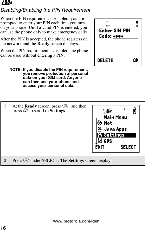 16www.motorola.com/idenDisabling/Enabling the PIN RequirementWhen the PIN requirement is enabled, you areprompted to enter your PIN each time you turnon your phone. Until a valid PIN is entered, youcan use the phone only to make emergency calls.After the PIN is accepted, the phone registers onthe network and the Ready screen displays.When the PIN requirement is disabled, the phonecan be used without entering a PIN.NOTE: If you disable the PIN requirement,you remove protection of personaldata on your SIM card. Anyonecan then use your phone andaccess your personal data.1At the Ready screen, press mand thenpress Rto scroll to Settings.2Press Bunder SELECT. The Settings screen displays.PB