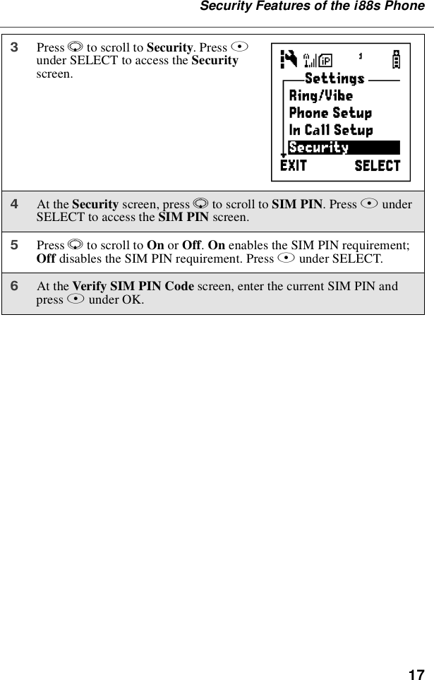 17Security Features of the i88s Phone3Press Rto scroll to Security.PressBunder SELECT to access the Securityscreen.4At the Security screen, press Rto scroll to SIM PIN.PressBunderSELECT to access the SIM PIN screen.5Press Rto scroll to On or Off.On enables the SIM PIN requirement;Off disables the SIM PIN requirement. Press Bunder SELECT.6At the Verify SIM PIN Code screen, enter the current SIM PIN andpress Bunder OK.C