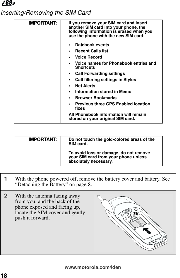 18www.motorola.com/idenInserting/Removing the SIM CardIMPORTANT: If you remove your SIM card and insertanother SIM card into your phone, thefollowing information is erased when youuse the phone with the new SIM card:•Datebook events•Recent Calls list•Voice Record•Voice names for Phonebook entries andShortcuts•Call Forwarding settings•Call filtering settings in Styles•Net Alerts•InformationstoredinMemo•Browser Bookmarks•Previous three GPS Enabled locationfixesAll Phonebook information will remainstored on your original SIM card.IMPORTANT: Do not touch the gold-colored areas of theSIM card.To avoid loss or damage, do not removeyour SIM card from your phone unlessabsolutely necessary.1With the phone powered off, remove the battery cover and battery. See“Detaching the Battery”on page 8.2With the antenna facing awayfrom you, and the back of thephone exposed and facing up,locate the SIM cover and gentlypush it forward.