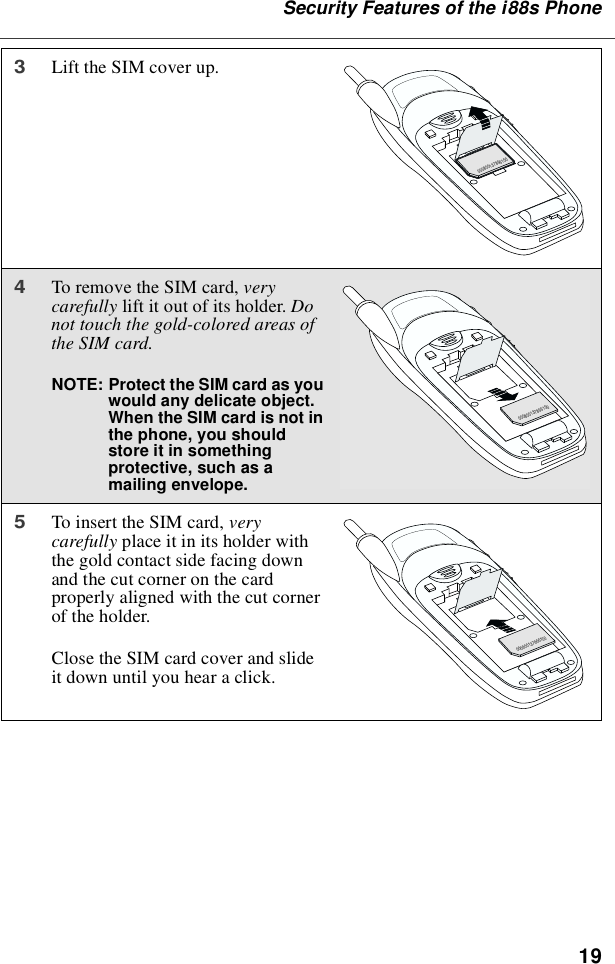 19Security Features of the i88s Phone3Lift the SIM cover up.4To remove the SIM card, verycarefully lift it out of its holder. Donot touch the gold-colored areas ofthe SIM card.NOTE: Protect the SIM card as youwould any delicate object.When the SIM card is not inthe phone, you shouldstore it in somethingprotective, such as amailing envelope.5To insert the SIM card, verycarefully place it in its holder withthe gold contact side facing downand the cut corner on the cardproperly aligned with the cut cornerof the holder.Close the SIM card cover and slideit down until you hear a click.000800137866150000800137866150000800137866150