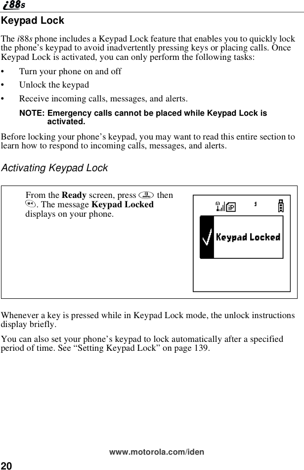 20www.motorola.com/idenKeypad LockThe i88sphone includes a Keypad Lock feature that enables you to quickly lockthe phone’s keypad to avoid inadvertently pressing keys or placing calls. OnceKeypad Lock is activated, you can only perform the following tasks:•Turn your phone on and off•Unlock the keypad•Receive incoming calls, messages, and alerts.NOTE: Emergency calls cannot be placed while Keypad Lock isactivated.Before locking your phone’s keypad, you may want to read this entire section tolearnhowtorespondtoincomingcalls,messages,andalerts.Activating Keypad LockWhenever a key is pressed while in Keypad Lock mode, the unlock instructionsdisplay briefly.You can also set your phone’s keypad to lock automatically after a specifiedperiod of time. See “SettingKeypadLock”on page 139.From the Ready screen, press mthen*.ThemessageKeypad Lockeddisplays on your phone. D