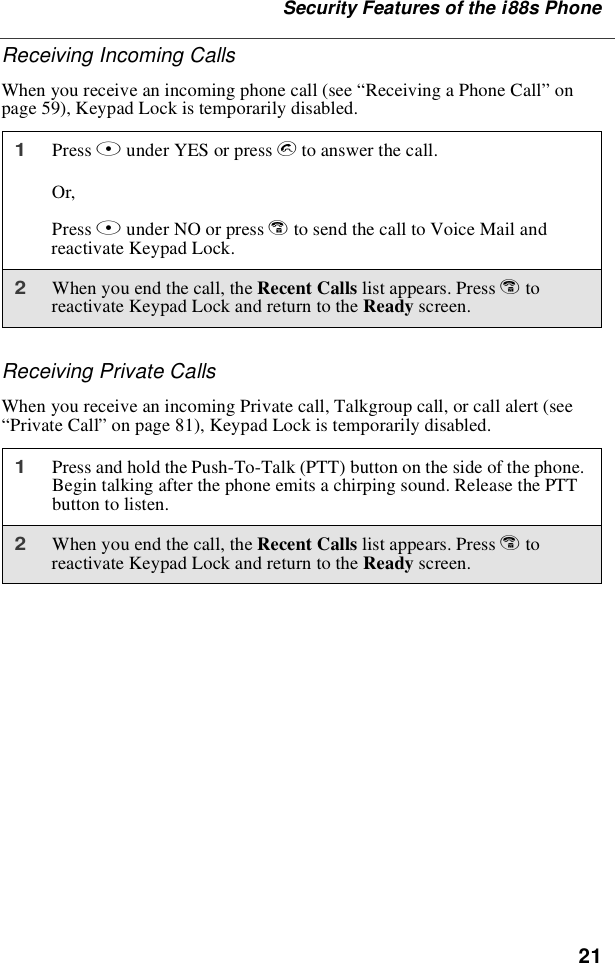 21Security Features of the i88s PhoneReceiving Incoming CallsWhen you receive an incoming phone call (see “Receiving a Phone Call”onpage 59), Keypad Lock is temporarily disabled.Receiving Private CallsWhen you receive an incoming Private call, Talkgroup call, or call alert (see“Private Call”on page 81), Keypad Lock is temporarily disabled.1Press Bunder YES or press sto answer the call.Or,Press Aunder NO or press eto send the call to Voice Mail andreactivate Keypad Lock.2When you end the call, the Recent Calls list appears. Press etoreactivate Keypad Lock and return to the Ready screen.1Press and hold the Push-To-Talk (PTT) button on the side of the phone.Begin talking after the phone emits a chirping sound. Release the PTTbutton to listen.2When you end the call, the Recent Calls list appears. Press etoreactivate Keypad Lock and return to the Ready screen.