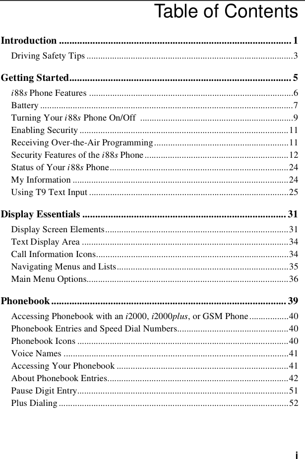 iTable of ContentsIntroduction .......................................................................................... 1Driving Safety Tips .........................................................................................3Getting Started...................................................................................... 5i88sPhone Features ........................................................................................6Battery .............................................................................................................7Turning Your i88sPhone On/Off ..................................................................9Enabling Security ..........................................................................................11Receiving Over-the-Air Programming..........................................................11Security Features of the i88sPhone..............................................................12Status of Your i88sPhone.............................................................................24My Information .............................................................................................24Using T9 Text Input ......................................................................................25Display Essentials ............................................................................... 31Display Screen Elements...............................................................................31Text Display Area .........................................................................................34Call Information Icons...................................................................................34Navigating Menus and Lists..........................................................................35Main Menu Options.......................................................................................36Phonebook ........................................................................................... 39Accessing Phonebook with an i2000, i2000plus, or GSM Phone.................40Phonebook Entries and Speed Dial Numbers................................................40Phonebook Icons ...........................................................................................40Voice Names .................................................................................................41Accessing Your Phonebook ..........................................................................41About Phonebook Entries..............................................................................42Pause Digit Entry...........................................................................................51Plus Dialing ...................................................................................................52