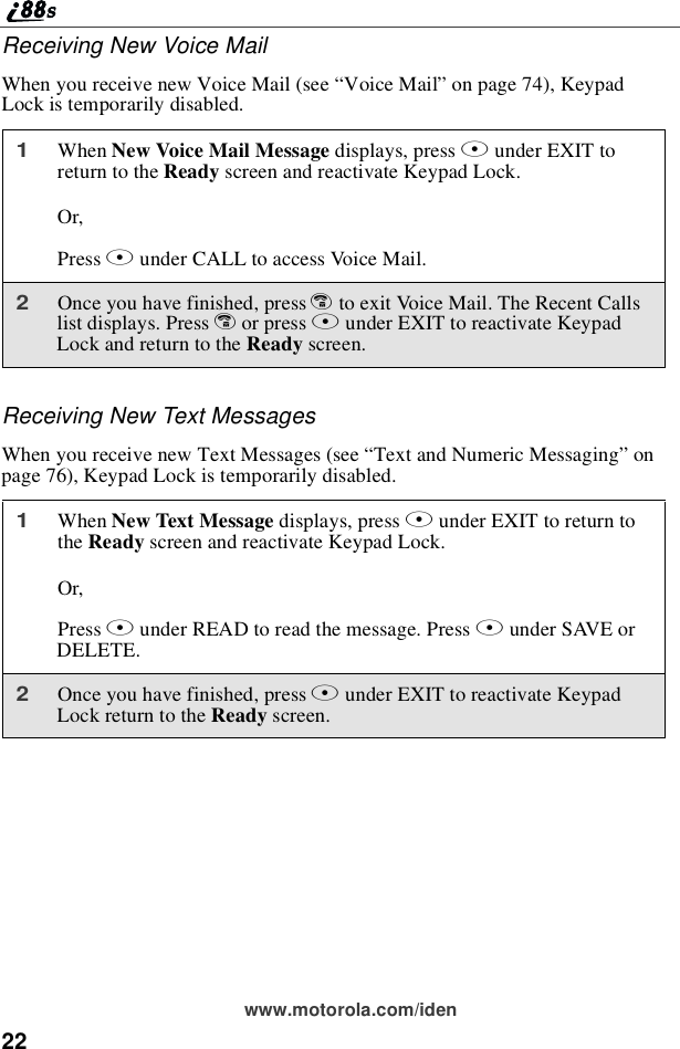 22www.motorola.com/idenReceiving New Voice MailWhen you receive new Voice Mail (see “Voice Mail”on page 74), KeypadLock is temporarily disabled.Receiving New Text MessagesWhen you receive new Text Messages (see “Text and Numeric Messaging”onpage 76), Keypad Lock is temporarily disabled.1When New Voice Mail Message displays, press Aunder EXIT toreturn to the Ready screen and reactivate Keypad Lock.Or,Press Bunder CALL to access Voice Mail.2Once you have finished, press eto exit Voice Mail. The Recent Callslist displays. Press eor press Bunder EXIT to reactivate KeypadLockandreturntotheReady screen.1When New Text Message displays, press Aunder EXIT to return tothe Ready screen and reactivate Keypad Lock.Or,Press Bunder READ to read the message. Press Bunder SAVE orDELETE.2Once you have finished, press Aunder EXIT to reactivate KeypadLock return to the Ready screen.