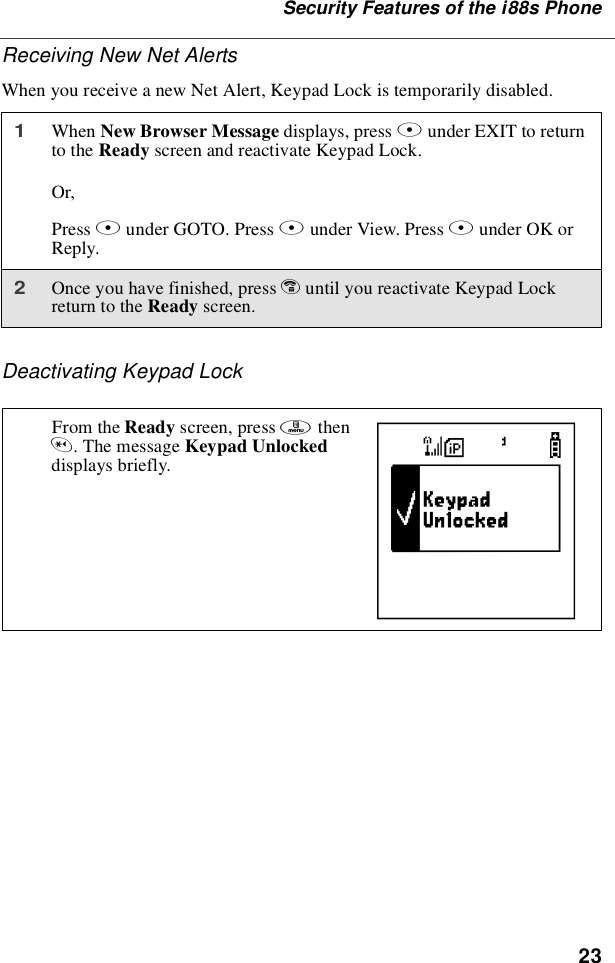 23Security Features of the i88s PhoneReceiving New Net AlertsWhen you receive a new Net Alert, Keypad Lock is temporarily disabled.Deactivating Keypad Lock1When New Browser Message displays, press Aunder EXIT to returnto the Ready screen and reactivate Keypad Lock.Or,Press Bunder GOTO. Press Aunder View. Press Aunder OK orReply.2Once you have finished, press euntil you reactivate Keypad Lockreturn to the Ready screen.From the Ready screen, press mthen*.ThemessageKeypad Unlockeddisplays briefly. E