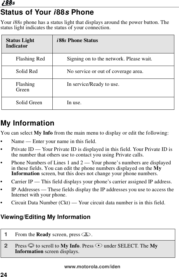 24www.motorola.com/idenStatus of Your i88sPhoneYour i88sphone has a status light that displays around the power button. Thestatus light indicates the status of your connection.My InformationYou can select My Info from the main menu to display or edit the following:•Name —Enter your name in this field.•Private ID —Your Private ID is displayed in this field. Your Private ID isthe number that others use to contact you using Private calls.•Phone Numbers of Lines 1 and 2 —Your phone’s numbers are displayedin these fields. You can edit the phone numbers displayed on the MyInformation screen, but this does not change your phone numbers.•Carrier IP —This field displays your phone’s carrier assigned IP address.•IP Addresses —These fields display the IP addresses you use to access theInternet with your phone.•Circuit Data Number (Ckt) —Your circuit data number is in this field.Viewing/Editing My InformationStatus LightIndicator i88sPhone StatusFlashing Red Signing on to the network. Please wait.Solid Red No service or out of coverage area.FlashingGreen Inservice/Readytouse.Solid Green In use.1From the Ready screen, press m.2Press Rto scroll to My Info.PressBunder SELECT. The MyInformation screen displays.