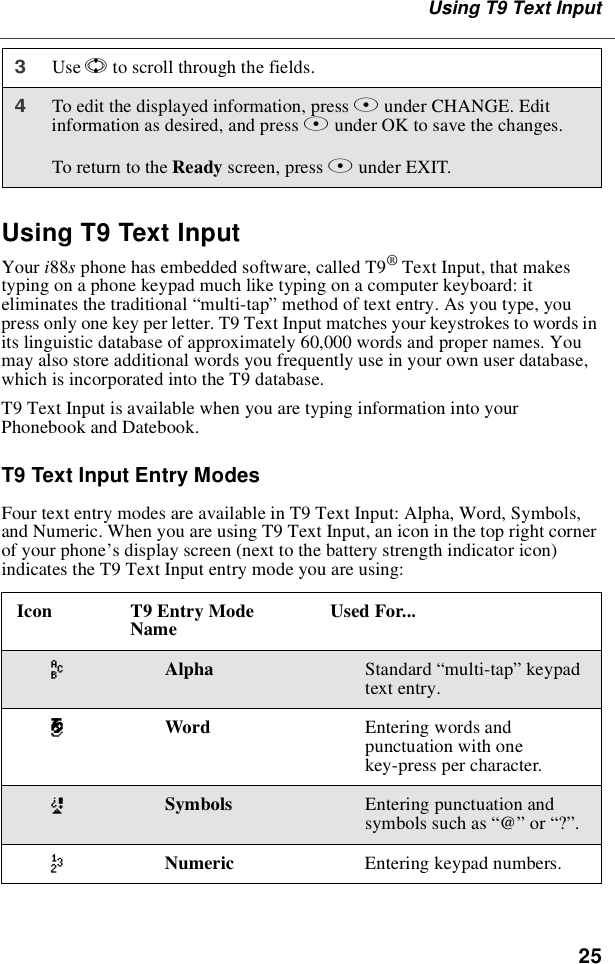 25Using T9 Text InputUsing T9 Text InputYour i88sphone has embedded software, called T9®Text Input, that makestyping on a phone keypad much like typing on a computer keyboard: iteliminates the traditional “multi-tap”method of text entry. As you type, youpress only one key per letter. T9 Text Input matches your keystrokes to words inits linguistic database of approximately 60,000 words and proper names. Youmay also store additional words you frequently use in your own user database,which is incorporated into the T9 database.T9 Text Input is available when you are typing information into yourPhonebook and Datebook.T9 Text Input Entry ModesFour text entry modes are available in T9 Text Input: Alpha, Word, Symbols,and Numeric. When you are using T9 Text Input, an icon in the top right cornerof your phone’s display screen (next to the battery strength indicator icon)indicates the T9 Text Input entry mode you are using:3Use Sto scroll through the fields.4To edit the displayed information, press Bunder CHANGE. Editinformation as desired, and press Bunder OK to save the changes.To return to the Ready screen, press Aunder EXIT.Icon T9 Entry ModeName Used For...wAlpha Standard “multi-tap”keypadtext entry.#Word Entering words andpunctuation with onekey-press per character.!Symbols Entering punctuation andsymbols such as “@”or “?”.,Numeric Entering keypad numbers.