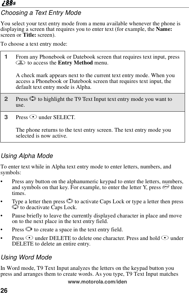 26www.motorola.com/idenChoosing a Text Entry ModeYou select your text entry mode from a menu available whenever the phone isdisplaying a screen that requires you to enter text (for example, the Name:screen or Title: screen).To choose a text entry mode:Using Alpha ModeTo enter text while in Alpha text entry mode to enter letters, numbers, andsymbols:•Press any button on the alphanumeric keypad to enter the letters, numbers,and symbols on that key. For example, to enter the letter Y, press 9threetimes.•TypealetterthenpressQto activate Caps Lock or type a letter then pressRto deactivate Caps Lock.•Pause briefly to leave the currently displayed character in place and moveon to the next place in the text entry field.•Press Pto create a space in the text entry field.•Press Aunder DELETE to delete one character. Press and hold AunderDELETE to delete an entire entry.Using Word ModeIn Word mode, T9 Text Input analyzes the letters on the keypad button youpress and arranges them to create words. As you type, T9 Text Input matches1From any Phonebook or Datebook screen that requires text input, pressmto access the Entry Method menu.A check mark appears next to the current text entry mode. When youaccess a Phonebook or Datebook screen that requires text input, thedefault text entry mode is Alpha.2Press Sto highlight the T9 Text Input text entry mode you want touse.3Press Bunder SELECT.The phone returns to the text entry screen. The text entry mode youselected is now active.