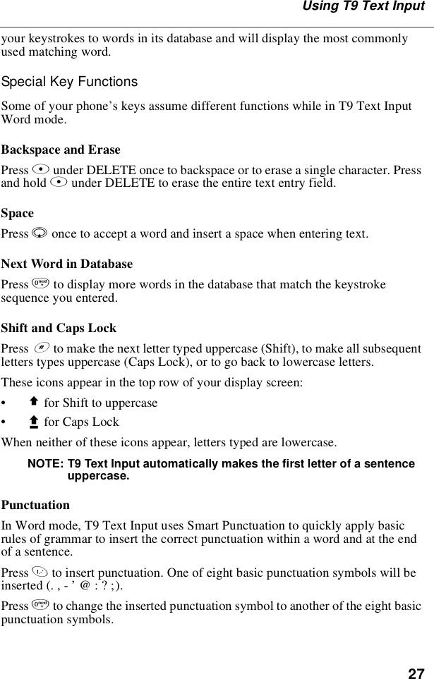 27Using T9 Text Inputyour keystrokes to words in its database and will display the most commonlyused matching word.Special Key FunctionsSome of your phone’s keys assume different functions while in T9 Text InputWord mode.Backspace and ErasePress Aunder DELETE once to backspace or to erase a single character. Pressand hold Aunder DELETE to erase the entire text entry field.SpacePress Ronce to accept a word and insert a space when entering text.Next Word in DatabasePress 0to display more words in the database that match the keystrokesequence you entered.Shift and Caps LockPress #to make the next letter typed uppercase (Shift), to make all subsequentletters types uppercase (Caps Lock), or to go back to lowercase letters.These icons appear in the top row of your display screen:•$for Shift to uppercase•xfor Caps LockWhen neither of these icons appear, letters typed are lowercase.NOTE: T9 Text Input automatically makes the first letter of a sentenceuppercase.PunctuationIn Word mode, T9 Text Input uses Smart Punctuation to quickly apply basicrules of grammar to insert the correct punctuation within a word and at the endof a sentence.Press 1to insert punctuation. One of eight basic punctuation symbols will beinserted(.,-’@:?;).Press 0to change the inserted punctuation symbol to another of the eight basicpunctuation symbols.