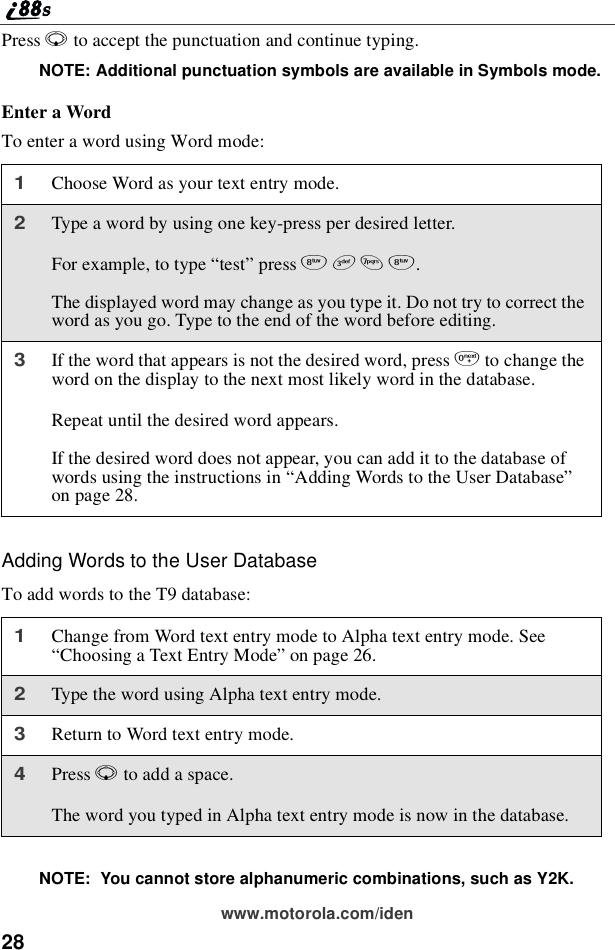28www.motorola.com/idenPress Rto accept the punctuation and continue typing.NOTE: Additional punctuation symbols are available in Symbols mode.Enter a WordTo enter a word using Word mode:Adding Words to the User DatabaseTo add words to the T9 database:NOTE: You cannot store alphanumeric combinations, such as Y2K.1Choose Word as your text entry mode.2Type a word by using one key-press per desired letter.For example, to type “test”press 8378.The displayed word may change as you type it. Do not try to correct theword as you go. Type to the end of the word before editing.3If the word that appears is not the desired word, press 0to change theword on the display to the next most likely word in the database.Repeat until the desired word appears.If the desired word does not appear, you can add it to the database ofwords using the instructions in “Adding Words to the User Database”on page 28.1Change from Word text entry mode to Alpha text entry mode. See“Choosing a Text Entry Mode”on page 26.2Type the word using Alpha text entry mode.3Return to Word text entry mode.4Press Rto add a space.The word you typed in Alpha text entry mode is now in the database.
