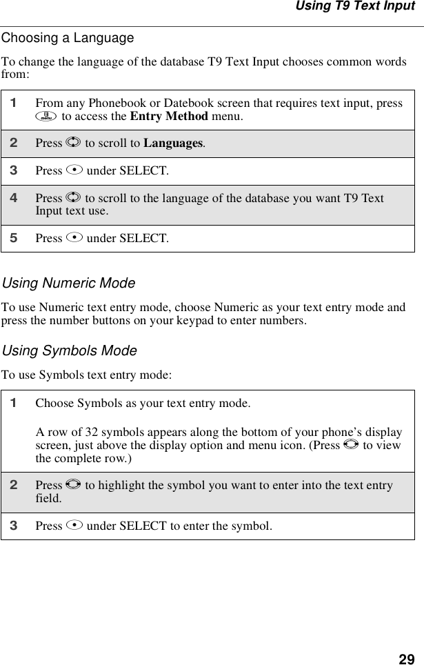 29Using T9 Text InputChoosing a LanguageTo change the language of the database T9 Text Input chooses common wordsfrom:Using Numeric ModeTo use Numeric text entry mode, choose Numeric as your text entry mode andpress the number buttons on your keypad to enter numbers.Using Symbols ModeTo use Symbols text entry mode:1From any Phonebook or Datebook screen that requires text input, pressmto access the Entry Method menu.2Press Sto scroll to Languages.3Press Bunder SELECT.4Press Sto scroll to the language of the database you want T9 TextInputtextuse.5Press Bunder SELECT.1Choose Symbols as your text entry mode.A row of 32 symbols appears along the bottom of your phone’sdisplayscreen, just above the display option and menu icon. (Press Tto viewthe complete row.)2Press Tto highlight the symbol you want to enter into the text entryfield.3Press Bunder SELECT to enter the symbol.