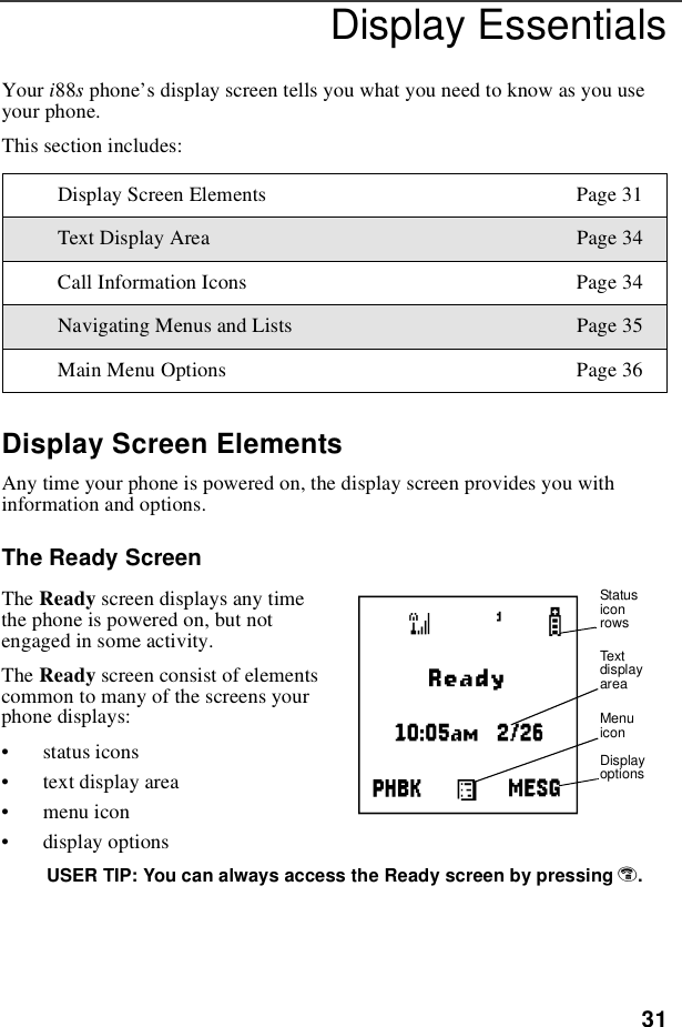 31Display EssentialsYour i88sphone’s display screen tells you what you need to know as you useyour phone.This section includes:Display Screen ElementsAny time your phone is powered on, the display screen provides you withinformation and options.The Ready ScreenThe Ready screen displays any timethe phone is powered on, but notengaged in some activity.The Ready screen consist of elementscommontomanyofthescreensyourphone displays:•status icons•text display area•menu icon•display optionsUSER TIP: You can always access the Ready screen by pressing e.Display Screen Elements Page 31Text Display Area Page 34Call Information Icons Page 34Navigating Menus and Lists Page 35Main Menu Options Page 36AStatusiconrowsTextdisplayareaMenuiconDisplayoptions