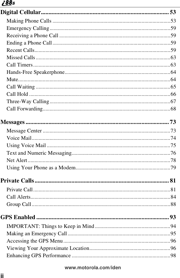 iiwww.motorola.com/idenDigital Cellular.................................................................................... 53Making Phone Calls ......................................................................................53Emergency Calling........................................................................................59Receiving a Phone Call .................................................................................59Ending a Phone Call ......................................................................................59Recent Calls...................................................................................................59Missed Calls ..................................................................................................63Call Timers....................................................................................................63Hands-Free Speakerphone.............................................................................64Mute...............................................................................................................64Call Waiting ..................................................................................................65Call Hold .......................................................................................................66Three-Way Calling........................................................................................67Call Forwarding.............................................................................................68Messages .............................................................................................. 73Message Center .............................................................................................73Voice Mail.....................................................................................................74Using Voice Mail ..........................................................................................75Text and Numeric Messaging........................................................................76Net Alert........................................................................................................78Using Your Phone as a Modem.....................................................................79Private Calls........................................................................................ 81Private Call....................................................................................................81Call Alerts......................................................................................................84Group Call .....................................................................................................88GPS Enabled .......................................................................................93IMPORTANT: Things to Keep in Mind .......................................................94Making an Emergency Call...........................................................................95Accessing the GPS Menu ..............................................................................96Viewing Your Approximate Location...........................................................96Enhancing GPS Performance ........................................................................98