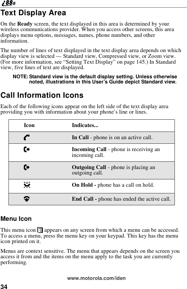 34www.motorola.com/idenText Display AreaOn the Ready screen, the text displayed in this area is determined by yourwireless communications provider. When you access other screens, this areadisplays menu options, messages, names, phone numbers, and otherinformation.The number of lines of text displayed in the text display area depends on whichdisplay view is selected —Standard view, Compressed view, or Zoom view.(For more information, see “Setting Text Display”on page 145.) In Standardview, five lines of text are displayed.NOTE: Standard view is the default display setting. Unless otherwisenoted, illustrations in this User’s Guide depict Standard view.Call Information IconsEach of the following icons appear on the left side of the text display areaproviding you with information about your phone’s line or lines.Menu IconThis menu icon Sappears on any screen from which a menu can be accessed.To access a menu, press the menu key on your keypad. This key has the menuicon printed on it.Menus are context sensitive. The menu that appears depends on the screen youaccess it from and the items on the menu apply to the task you are currentlyperforming.Icon Indicates...DIn Call - phone is on an active call.EIncoming Call - phone is receiving anincoming call.XOutgoing Call - phone is placing anoutgoing call.zOn Hold - phone has a call on hold.?End Call - phone has ended the active call.