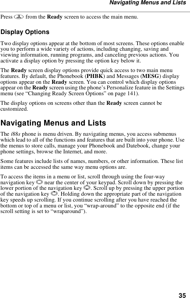 35Navigating Menus and ListsPress mfrom the Ready screen to access the main menu.Display OptionsTwo display options appear at the bottom of most screens. These options enableyou to perform a wide variety of actions, including changing, saving andviewing information, running programs, and canceling previous actions. Youactivate a display option by pressing the option key below it.The Ready screen display options provide quick access to two main menufeatures. By default, the Phonebook (PHBK)andMessages(MESG)displayoptions appear on the Ready screen. You can control which display optionsappear on the Ready screen using the phone’s Personalize feature in the Settingsmenu (see “Changing Ready Screen Options”on page 141).The display options on screens other than the Ready screen cannot becustomized.Navigating Menus and ListsThe i88sphone is menu driven. By navigating menus, you access submenuswhich lead to all of the functions and features that are built into your phone. Usethe menus to store calls, manage your Phonebook and Datebook, change yourphone settings, browse the Internet, and more.Some features include lists of names, numbers, or other information. These listitems can be accessed the same way menu options are.To access the items in a menu or list, scroll through using the four-waynavigation key Nnear the center of your keypad. Scroll down by pressing thelower portion of the navigation key R. Scroll up by pressing the upper portionof the navigation key Q. Holding down the appropriate part of the navigationkey speeds up scrolling. If you continue scrolling after you have reached thebottom or top of a menu or list, you “wrap-around”to the opposite end (if thescroll setting is set to “wraparound”).