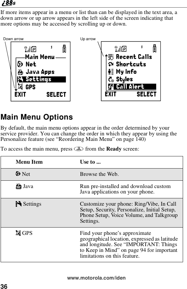 36www.motorola.com/idenIf more items appear in a menu or list than can be displayed in the text area, adown arrow or up arrow appears in the left side of the screen indicating thatmore options may be accessed by scrolling up or down.Main Menu OptionsBy default, the main menu options appear in the order determined by yourservice provider. You can change the order in which they appear by using thePersonalize feature (see “Reordering Main Menu”on page 140)To access the main menu, press mfrom the Ready screen:Menu Item Use to ...7Net Browse the Web.FJava Run pre-installed and download customJava applications on your phone.mSettings Customize your phone: Ring/Vibe, In CallSetup, Security, Personalize, Initial Setup,Phone Setup, Voice Volume, and TalkgroupSettings.!GPS Find your phone’s approximategeographical location, expressed as latitudeand longitude. See “IMPORTANT: Thingsto Keep in Mind”on page 94 for importantlimitations on this feature.Down arrow Up arrowBS