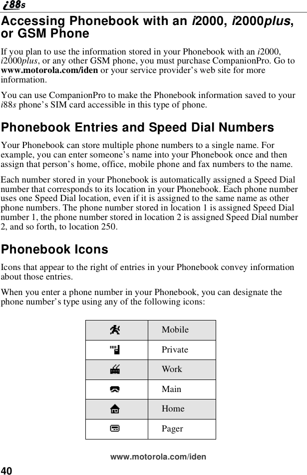 40www.motorola.com/idenAccessing Phonebook with an i2000, i2000plus,or GSM PhoneIf you plan to use the information stored in your Phonebook with an i2000,i2000plus, or any other GSM phone, you must purchase CompanionPro. Go towww.motorola.com/iden or your service provider’swebsiteformoreinformation.You can use CompanionPro to make the Phonebook information saved to youri88sphone’s SIM card accessible in this type of phone.Phonebook Entries and Speed Dial NumbersYour Phonebook can store multiple phone numbers to a single name. Forexample, you can enter someone’s name into your Phonebook once and thenassign that person’s home, office, mobile phone and fax numbers to the name.Each number stored in your Phonebook is automatically assigned a Speed Dialnumber that corresponds to its location in your Phonebook. Each phone numberuses one Speed Dial location, even if it is assigned to the same name as otherphone numbers. The phone number stored in location 1 is assigned Speed Dialnumber 1, the phone number stored in location 2 is assigned Speed Dial number2, and so forth, to location 250.Phonebook IconsIcons that appear to the right of entries in your Phonebook convey informationabout those entries.When you enter a phone number in your Phonebook, you can designate thephone number’s type using any of the following icons:WMobilehPrivateqWorkQMainLHomebPager