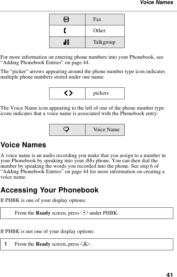 41Voice NamesFor more information on entering phone numbers into your Phonebook, see“Adding Phonebook Entries”on page 44.The “picker”arrows appearing around the phone number type icon indicatesmultiple phone numbers stored under one name:The Voice Name icon appearing to the left of one of the phone number typeicons indicates that a voice name is associated with the Phonebook entry:Voice NamesA voice name is an audio recording you make that you assign to a number inyour Phonebook by speaking into your i88sphone. You can then dial thenumber by speaking the words you recorded into the phone. See step 6 of“Adding Phonebook Entries”on page 44 for more information on creating avoice name.Accessing Your PhonebookIf PHBK is one of your display options:If PHBK is not one of your display options:KFaxZOthernTalkgroupef pickerspVoic e NameFrom the Ready screen, press Aunder PHBK.1From the Ready screen, press m.