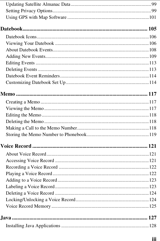 iiiUpdating Satellite Almanac Data ..................................................................99Setting Privacy Options.................................................................................99Using GPS with Map Software ...................................................................101Datebook............................................................................................ 105Datebook Icons............................................................................................106Viewing Your Datebook .............................................................................106About Datebook Events...............................................................................108Adding New Events.....................................................................................109Editing Events .............................................................................................113Deleting Events ...........................................................................................113Datebook Event Reminders.........................................................................114Customizing Datebook Set Up....................................................................114Memo ................................................................................................. 117Creating a Memo .........................................................................................117Viewing the Memo......................................................................................117Editing the Memo........................................................................................118Deleting the Memo......................................................................................118Making a Call to the Memo Number...........................................................118Storing the Memo Number to Phonebook...................................................119Voice Record ..................................................................................... 121About Voice Record....................................................................................121Accessing Voice Record .............................................................................121Recording a Voice Record ..........................................................................122Playing a Voice Record...............................................................................122Adding to a Voice Record...........................................................................123Labeling a Voice Record.............................................................................123Deleting a Voice Record .............................................................................124Locking/Unlocking a Voice Record............................................................124Voice Record Memory ................................................................................125Java .................................................................................................... 127Installing Java Applications ........................................................................128