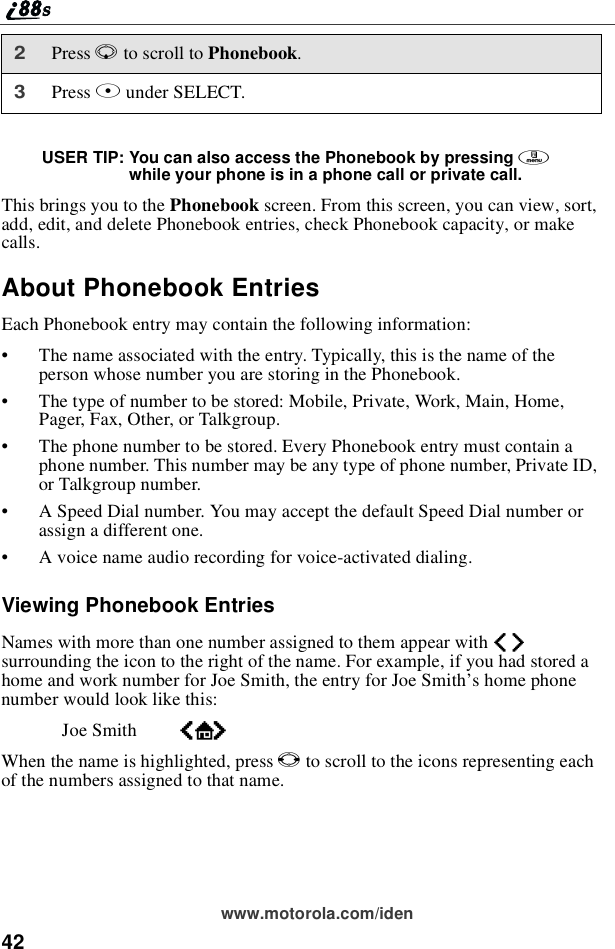 42www.motorola.com/idenUSER TIP: You can also access the Phonebook by pressing mwhile your phone is in a phone call or private call.This brings you to the Phonebook screen. From this screen, you can view, sort,add, edit, and delete Phonebook entries, check Phonebook capacity, or makecalls.About Phonebook EntriesEach Phonebook entry may contain the following information:•The name associated with the entry. Typically, this is the name of theperson whose number you are storing in the Phonebook.•The type of number to be stored: Mobile, Private, Work, Main, Home,Pager, Fax, Other, or Talkgroup.•The phone number to be stored. Every Phonebook entry must contain aphone number. This number may be any type of phone number, Private ID,or Talkgroup number.•A Speed Dial number. You may accept the default Speed Dial number orassign a different one.•A voice name audio recording for voice-activated dialing.Viewing Phonebook EntriesNames with more than one number assigned to them appear with efsurrounding the icon to the right of the name. For example, if you had stored ahome and work number for Joe Smith, the entry for Joe Smith’s home phonenumber would look like this:Joe Smith eLfWhenthenameishighlighted,pressTto scroll to the icons representing eachof the numbers assigned to that name.2Press Rto scroll to Phonebook.3Press Bunder SELECT.